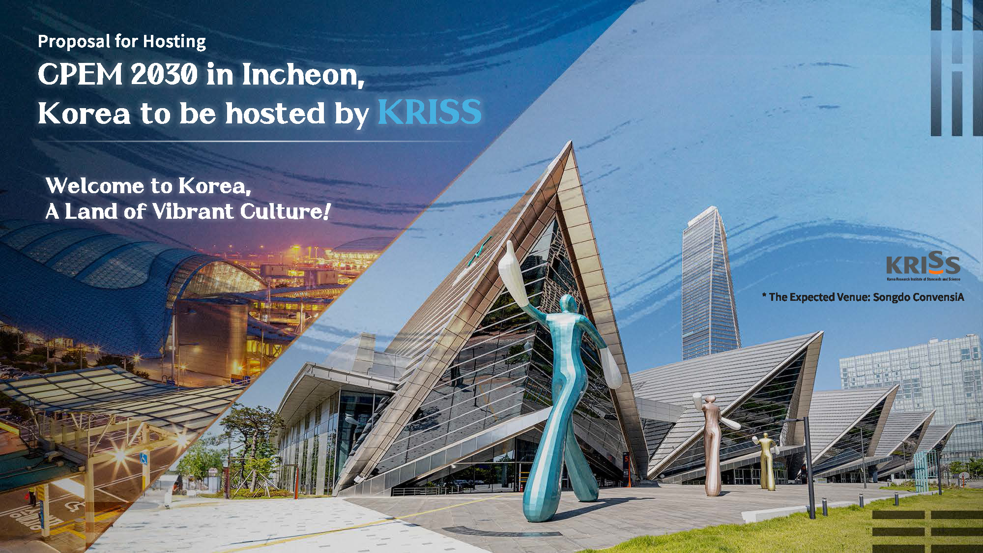 2030 CPEM 유치 제안서 표지 Proposal for Hosting CPEM 2030 in Incheon, Korea to be hosted by KRISS Welcome to Korea, A Land of Vibrant Culture! KRISS * The Expected Venue: Songdo ConvensIA